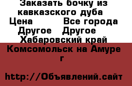 Заказать бочку из кавказского дуба › Цена ­ 100 - Все города Другое » Другое   . Хабаровский край,Комсомольск-на-Амуре г.